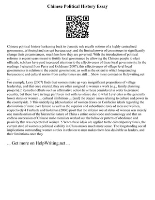 Chinese Political History Essay
Chinese political history harkening back to dynastic rule recalls notions of a highly centralized
government, a bloated and corrupt bureaucracy, and the limited power of commoners to significantly
change their circumstances, much less how they are governed. With the introduction of political
reforms in recent years meant to fortify local governance by allowing the Chinese people to elect
officials, scholars have paid increased attention to the effectiveness of these local governments. In the
readings I selected from Perry and Goldman (2007), this effectiveness of village level local
governments in relation to the central government, as well as the extent to which longstanding
bureaucratic and cultural norms from earlier times are still ... Show more content on Helpwriting.net
...
For example, Levy (2007) finds that women make up very insignificant proportions of village
leadership, and that once elected, they are often assigned to women s work (e.g., family planning
projects).2 Remedial efforts such as affirmative action have been considered in order to promote
equality, but these have in large part been met with resistance due to what Levy cites as the generally
lower status or women ... cultural inhibitions ... [and] the deeper issues relating to culture and power in
the countryside. 3 This underlying (de)valuation of women draws on Confucian ideals regarding the
domination of male over female as well as the superior and subordinate roles of men and women,
respectively.4 Fairbank and Goldman (2006) posit that the inferior social status of women was merely
one manifestation of the hierarchic nature of China s entire social code and cosmology and that an
endless succession of Chinese male moralists worked out the behavior pattern of obedience and
passivity that was expected of women. 5 When these ideas are applied to the contemporary times, the
current state of women s political viability in China makes much more sense. The longstanding social
implications surrounding women s roles in relation to men makes them less desirable as leaders, and
their limitations once they
... Get more on HelpWriting.net ...
 