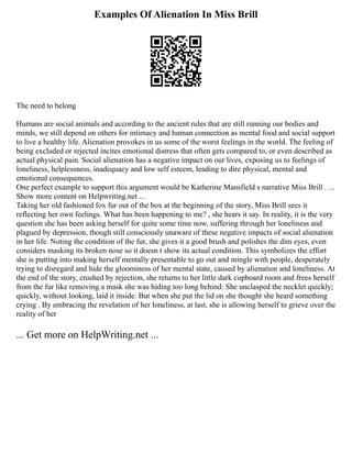Examples Of Alienation In Miss Brill
The need to belong
Humans are social animals and according to the ancient rules that are still running our bodies and
minds, we still depend on others for intimacy and human connection as mental food and social support
to live a healthy life. Alienation provokes in us some of the worst feelings in the world. The feeling of
being excluded or rejected incites emotional distress that often gets compared to, or even described as
actual physical pain. Social alienation has a negative impact on our lives, exposing us to feelings of
loneliness, helplessness, inadequacy and low self esteem, leading to dire physical, mental and
emotional consequences.
One perfect example to support this argument would be Katherine Mansfield s narrative Miss Brill . ...
Show more content on Helpwriting.net ...
Taking her old fashioned fox fur out of the box at the beginning of the story, Miss Brill sees it
reflecting her own feelings. What has been happening to me? , she hears it say. In reality, it is the very
question she has been asking herself for quite some time now, suffering through her loneliness and
plagued by depression, though still consciously unaware of these negative impacts of social alienation
in her life. Noting the condition of the fur, she gives it a good brush and polishes the dim eyes, even
considers masking its broken nose so it doesn t show its actual condition. This symbolizes the effort
she is putting into making herself mentally presentable to go out and mingle with people, desperately
trying to disregard and hide the gloominess of her mental state, caused by alienation and loneliness. At
the end of the story, crushed by rejection, she returns to her little dark cupboard room and frees herself
from the fur like removing a mask she was hiding too long behind: She unclasped the necklet quickly;
quickly, without looking, laid it inside. But when she put the lid on she thought she heard something
crying . By embracing the revelation of her loneliness, at last, she is allowing herself to grieve over the
reality of her
... Get more on HelpWriting.net ...
 