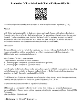 Evaluation Of Preclinical And Clinical Evidence Of Milk...
Evaluation of preclinical and clinical evidence of milk thistle for chronic hepatitis C (CHC)
Abstract
Milk thistle is characterized by its dark green leaves and purple flowers with achenes. Products in
Australia claimed to be effective for liver conditions. The mechanism of hepatic protection are multi
factorial. Conflicting evidences are found for the beneficial effects of oral preparations on CHC
patient while bias exists in the IV trials. Milk thistle has good safety profile. Further studies are
required to consolidate the use of intravenous silymarin (Word count:1498).
Introduction
The aim of this report is to evaluate the preclinical and clinical evidence of milk thistle for CHC.
Journal articles (from without impact factor to ... Show more content on Helpwriting.net ...
Silibinin is the main constituent of silymarin.
Identification of herbal extracts includes:
Comparison with the current scientific literature;
or Chromatographic comparison against an authenticated specimen;
or Chromatographic comparison against an extract
Identifying the herbal material uses herbal material monographs in British pharmacopoeia. Guideline
on herbal extracts is available in Guidance on Equivalence of Herbal Extracts in Complementary
Medicines to clarify the quality standards (TGA, 2015).
Good Manufacture Practice regulates the manufacture including storage, production, documentation,
sampling and quality control to ensure the quality of product (TGA, 2009).
Mechanisms of action contributed to hepatoprotective effect
Silibinin acts as a competitive inhibitor to stop toxins from binding and uptake by hepatocytes.
Increased bile flow flushes toxins out thus reducing enterohepatic recirculation (Braun Cohen, 2005).
Antioxidant
It involved direct elimination of
... Get more on HelpWriting.net ...
 
