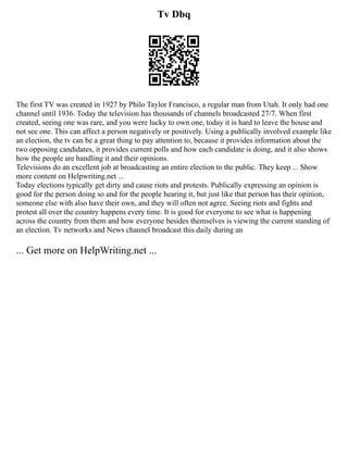 Tv Dbq
The first TV was created in 1927 by Philo Taylor Francisco, a regular man from Utah. It only had one
channel until 1936. Today the television has thousands of channels broadcasted 27/7. When first
created, seeing one was rare, and you were lucky to own one, today it is hard to leave the house and
not see one. This can affect a person negatively or positively. Using a publically involved example like
an election, the tv can be a great thing to pay attention to, because it provides information about the
two opposing candidates, it provides current polls and how each candidate is doing, and it also shows
how the people are handling it and their opinions.
Televisions do an excellent job at broadcasting an entire election to the public. They keep ... Show
more content on Helpwriting.net ...
Today elections typically get dirty and cause riots and protests. Publically expressing an opinion is
good for the person doing so and for the people hearing it, but just like that person has their opinion,
someone else with also have their own, and they will often not agree. Seeing riots and fights and
protest all over the country happens every time. It is good for everyone to see what is happening
across the country from them and how everyone besides themselves is viewing the current standing of
an election. Tv networks and News channel broadcast this daily during an
... Get more on HelpWriting.net ...
 