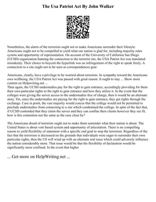 The Usa Patriot Act By John Walker
Nonetheless, the alarm of the terrorists ought not to make Americans surrender their lifestyle.
Americans ought not to be compelled to yield what our nation is glad for, including majority rules
system and opportunity of representation. On account of the University of California San Diego
(UCSD) organization banning the connection to the terrorist site, the USA Patriot Act was translated
mistakenly. Their choice to boycott the hyperlink was an infringement of the right to speak freely. A
connection to a site ought not to be seen as correspondences gear.
Americans, clearly, have a privilege to be worried about terrorists. In sympathy toward the Americans
own wellbeing, the USA Patriot Act was passed with great reason. It ought to stay ... Show more
content on Helpwriting.net ...
Then again, the UCSD understudies pay for the right to gain entrance, accordingly providing for them
their own particular rights to the right to gain entrance and how they utilize it. In the event that the
colleges were giving the server access to the understudies free of charge, then it would be an alternate
story. Yet, since the understudies are paying for the right to gain entrance, they get rights through the
exchange. Case in point, the vast majority would concur that the college would not be permitted to
preclude understudies from connecting to a site which condemned the college. In spite of the fact that,
if UCSD contended that they claim the server and they can confine their clients however they see fit,
how is this contention not the same as the case close by?
The Americans dread of terrorists ought not to make them surrender what their nation is about. The
United States is about vote based system and opportunity of articulation. There is no compelling
reason to yield flexibility of statement with a specific end goal to stop the terrorism. Regardless of the
fact that the terrorism is decreased on the grounds that individuals were eager to surrender their own
particular rights, then the US will wind up with an alternate real issue which could adversely influence
the nation considerably more. That issue would be that the flexibility of declaration would be
significantly more confined. In the event that higher
... Get more on HelpWriting.net ...
 