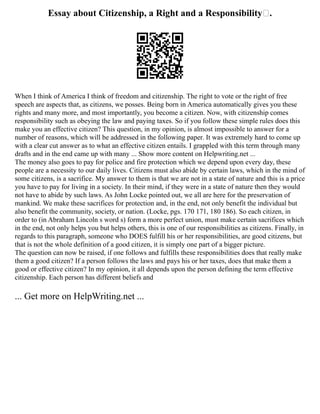 Essay about Citizenship, a Right and a Responsibility .
When I think of America I think of freedom and citizenship. The right to vote or the right of free
speech are aspects that, as citizens, we posses. Being born in America automatically gives you these
rights and many more, and most importantly, you become a citizen. Now, with citizenship comes
responsibility such as obeying the law and paying taxes. So if you follow these simple rules does this
make you an effective citizen? This question, in my opinion, is almost impossible to answer for a
number of reasons, which will be addressed in the following paper. It was extremely hard to come up
with a clear cut answer as to what an effective citizen entails. I grappled with this term through many
drafts and in the end came up with many ... Show more content on Helpwriting.net ...
The money also goes to pay for police and fire protection which we depend upon every day, these
people are a necessity to our daily lives. Citizens must also abide by certain laws, which in the mind of
some citizens, is a sacrifice. My answer to them is that we are not in a state of nature and this is a price
you have to pay for living in a society. In their mind, if they were in a state of nature then they would
not have to abide by such laws. As John Locke pointed out, we all are here for the preservation of
mankind. We make these sacrifices for protection and, in the end, not only benefit the individual but
also benefit the community, society, or nation. (Locke, pgs. 170 171, 180 186). So each citizen, in
order to (in Abraham Lincoln s word s) form a more perfect union, must make certain sacrifices which
in the end, not only helps you but helps others, this is one of our responsibilities as citizens. Finally, in
regards to this paragraph, someone who DOES fulfill his or her responsibilities, are good citizens, but
that is not the whole definition of a good citizen, it is simply one part of a bigger picture.
The question can now be raised, if one follows and fulfills these responsibilities does that really make
them a good citizen? If a person follows the laws and pays his or her taxes, does that make them a
good or effective citizen? In my opinion, it all depends upon the person defining the term effective
citizenship. Each person has different beliefs and
... Get more on HelpWriting.net ...
 