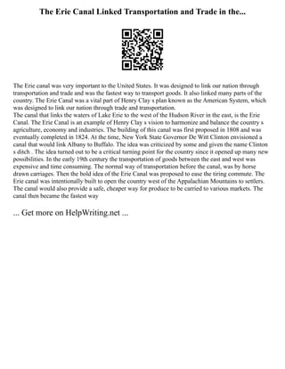 The Erie Canal Linked Transportation and Trade in the...
The Erie canal was very important to the United States. It was designed to link our nation through
transportation and trade and was the fastest way to transport goods. It also linked many parts of the
country. The Erie Canal was a vital part of Henry Clay s plan known as the American System, which
was designed to link our nation through trade and transportation.
The canal that links the waters of Lake Erie to the west of the Hudson River in the east, is the Erie
Canal. The Erie Canal is an example of Henry Clay s vision to harmonize and balance the country s
agriculture, economy and industries. The building of this canal was first proposed in 1808 and was
eventually completed in 1824. At the time, New York State Governor De Witt Clinton envisioned a
canal that would link Albany to Buffalo. The idea was criticized by some and given the name Clinton
s ditch . The idea turned out to be a critical turning point for the country since it opened up many new
possibilities. In the early 19th century the transportation of goods between the east and west was
expensive and time consuming. The normal way of transportation before the canal, was by horse
drawn carriages. Then the bold idea of the Erie Canal was proposed to ease the tiring commute. The
Erie canal was intentionally built to open the country west of the Appalachian Mountains to settlers.
The canal would also provide a safe, cheaper way for produce to be carried to various markets. The
canal then became the fastest way
... Get more on HelpWriting.net ...
 