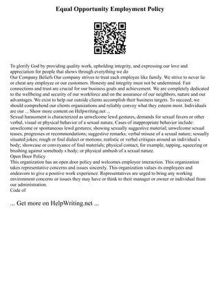 Equal Opportunity Employment Policy
To glorify God by providing quality work, upholding integrity, and expressing our love and
appreciation for people that shows through everything we do
Our Company Beliefs Our company strives to treat each employee like family. We strive to never lie
or cheat any employee or our customers. Honesty and integrity must not be undermined. Fair
connections and trust are crucial for our business goals and achievement. We are completely dedicated
to the wellbeing and security of our workforce and on the assurance of our neighbors, nature and our
advantages. We exist to help our outside clients accomplish their business targets. To succeed, we
should comprehend our clients organizations and reliably convey what they esteem most. Individuals
are our ... Show more content on Helpwriting.net ...
Sexual harassment is characterized as unwelcome lewd gestures, demands for sexual favors or other
verbal, visual or physical behavior of a sexual nature, Cases of inappropriate behavior include:
unwelcome or spontaneous lewd gestures; showing sexually suggestive material; unwelcome sexual
teases, progresses or recommendations; suggestive remarks; verbal misuse of a sexual nature; sexually
situated jokes; rough or foul dialect or motions; realistic or verbal critiques around an individual s
body; showcase or conveyance of foul materials; physical contact, for example, tapping, squeezing or
brushing against somebody s body; or physical ambush of a sexual nature.
Open Door Policy
This organization has an open door policy and welcomes employee interaction. This organization
takes representative concerns and issues sincerely. This organization values its employees and
endeavors to give a positive work experience. Representatives are urged to bring any working
environment concerns or issues they may have or think to their manager or owner or individual from
our administration.
Code of
... Get more on HelpWriting.net ...
 