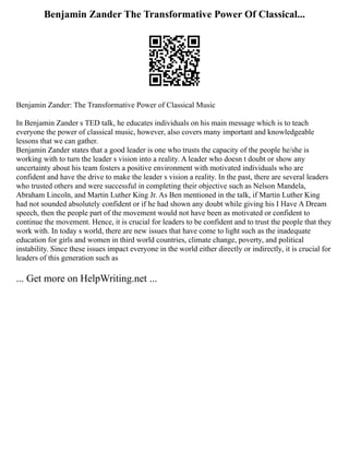 Benjamin Zander The Transformative Power Of Classical...
Benjamin Zander: The Transformative Power of Classical Music
In Benjamin Zander s TED talk, he educates individuals on his main message which is to teach
everyone the power of classical music, however, also covers many important and knowledgeable
lessons that we can gather.
Benjamin Zander states that a good leader is one who trusts the capacity of the people he/she is
working with to turn the leader s vision into a reality. A leader who doesn t doubt or show any
uncertainty about his team fosters a positive environment with motivated individuals who are
confident and have the drive to make the leader s vision a reality. In the past, there are several leaders
who trusted others and were successful in completing their objective such as Nelson Mandela,
Abraham Lincoln, and Martin Luther King Jr. As Ben mentioned in the talk, if Martin Luther King
had not sounded absolutely confident or if he had shown any doubt while giving his I Have A Dream
speech, then the people part of the movement would not have been as motivated or confident to
continue the movement. Hence, it is crucial for leaders to be confident and to trust the people that they
work with. In today s world, there are new issues that have come to light such as the inadequate
education for girls and women in third world countries, climate change, poverty, and political
instability. Since these issues impact everyone in the world either directly or indirectly, it is crucial for
leaders of this generation such as
... Get more on HelpWriting.net ...
 