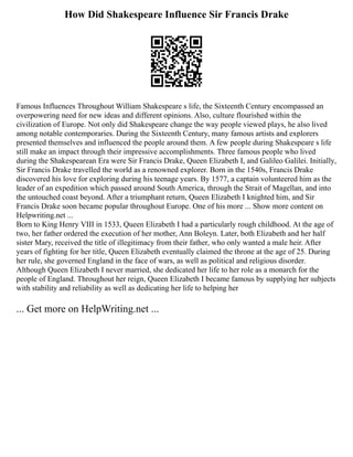 How Did Shakespeare Influence Sir Francis Drake
Famous Influences Throughout William Shakespeare s life, the Sixteenth Century encompassed an
overpowering need for new ideas and different opinions. Also, culture flourished within the
civilization of Europe. Not only did Shakespeare change the way people viewed plays, he also lived
among notable contemporaries. During the Sixteenth Century, many famous artists and explorers
presented themselves and influenced the people around them. A few people during Shakespeare s life
still make an impact through their impressive accomplishments. Three famous people who lived
during the Shakespearean Era were Sir Francis Drake, Queen Elizabeth I, and Galileo Galilei. Initially,
Sir Francis Drake travelled the world as a renowned explorer. Born in the 1540s, Francis Drake
discovered his love for exploring during his teenage years. By 1577, a captain volunteered him as the
leader of an expedition which passed around South America, through the Strait of Magellan, and into
the untouched coast beyond. After a triumphant return, Queen Elizabeth I knighted him, and Sir
Francis Drake soon became popular throughout Europe. One of his more ... Show more content on
Helpwriting.net ...
Born to King Henry VIII in 1533, Queen Elizabeth I had a particularly rough childhood. At the age of
two, her father ordered the execution of her mother, Ann Boleyn. Later, both Elizabeth and her half
sister Mary, received the title of illegitimacy from their father, who only wanted a male heir. After
years of fighting for her title, Queen Elizabeth eventually claimed the throne at the age of 25. During
her rule, she governed England in the face of wars, as well as political and religious disorder.
Although Queen Elizabeth I never married, she dedicated her life to her role as a monarch for the
people of England. Throughout her reign, Queen Elizabeth I became famous by supplying her subjects
with stability and reliability as well as dedicating her life to helping her
... Get more on HelpWriting.net ...
 