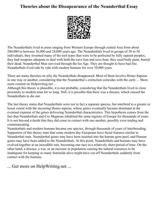 Theories about the Dissapearance of the Neanderthal Essay
The Neanderthals lived in areas ranging from Western Europe through central Asia from about
200,000 to between 36,000 and 24,000 years ago. The Neanderthals lived in groups of 30 to 50
individuals, they invented many of the tool types that were to be perfected by fully sapient peoples,
they had weapons adequate to deal with both the cave lion and cave bear, they used body paint, buried
their dead. Neanderthal Man survived through the Ice Age. They are thought to have had fire.
Neanderthals lived side by side with modern humans for over 10,000 years.
There are many theories on why the Neanderthals disappeared. Most of them involve Homo Sapiens
in one way or another, considering that the Neanderthal s extinction coincides with the early ... Show
more content on Helpwriting.net ...
Although this theory is plausible, it is not probable, considering that the Neanderthals lived in close
proximity to modern man for so long. Still, it is possible that there was a disease, which caused the
Neanderthals to die out.
The last theory states that Neanderthals were not in fact a separate species, but interbred to a greater or
lesser extent with the incoming Homo sapiens, whose genes eventually became dominant at the
eventual expense of the genes delivering Neanderthal characteristics. This hypothesis comes from the
fact that Neanderthals and Cro Magnons inhabited the same regions of Europe for thousands of years.
It is not beyond a doubt that they did come in contact with one another, possibly even trading and
communicating.
Neanderthals and modern humans became one species, through thousands of years of interbreeding.
Supporters of this theory state that some modern day Europeans have facial features similar to
Neanderthal man. Neanderthal genes may have been inserted into the human gene pool, and Human
genes may have been added to the Neanderthals. At this point, Neanderthals and humans may have
evolved together at an incredible rate, becoming one race in a relatively short period of time. On the
other hand, a disease, a war, or an increase in population causing the natural resources to be
inadequate for keeping so many hominids alive might have cut off Neanderthals suddenly from
contact with the humans,
... Get more on HelpWriting.net ...
 