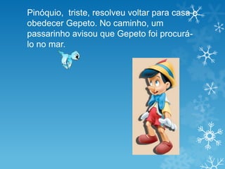 Pinóquio, triste, resolveu voltar para casa e
obedecer Gepeto. No caminho, um
passarinho avisou que Gepeto foi procurá-
lo no mar.
 