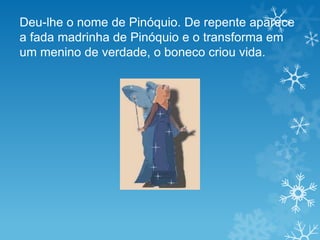 Deu-lhe o nome de Pinóquio. De repente aparece
a fada madrinha de Pinóquio e o transforma em
um menino de verdade, o boneco criou vida.
 