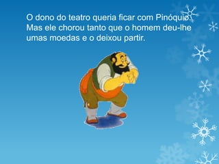 O dono do teatro queria ficar com Pinóquio.
Mas ele chorou tanto que o homem deu-lhe
umas moedas e o deixou partir.
 