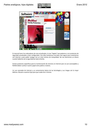 Padres analógicos, hijos digitales                                                                                        Enero 2012



                        Software




                       v1.0 Dic 2011               www.MartyWareZ.com ‐ Padres analógicos                 10




         Es esencial tener los ordenadores de casa actualizados, lo mas “legales” que podamos y con productos de 
         seguridad actualizados y bien configurados. Con ellos tendremos una base mas segura para conectarnos 
         con  Internet  y  para  poder  navegar  con  un  nivel  mínimo  de  tranquilidad.  No  nos  ahorremos  un  dinero 
         cuando hablamos de la seguridad de toda la familia.


         Existen productos específicos para la monitorización de menores en Internet pero no son aconsejables y 
         NUNCA deben sustituir nuestro papel como padres o tutores.


         Un  uso  razonable  de  Internet  y  un  conocimiento  básico  de  las  tecnologías  y  sus  riesgos  son  la  mejor 
         defensa. Educad a vuestros hijos para que cuiden de sí mismos.




www.martywarez.com                                                                                                               10
 