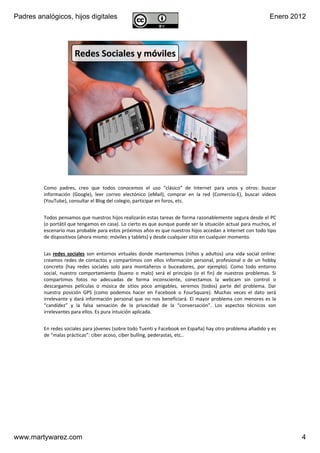Padres analógicos, hijos digitales                                                                                      Enero 2012




                        Redes Sociales y móviles




                       v1.0 Dic 2011              www.MartyWareZ.com ‐ Padres analógicos                 4




         Como  padres,  creo  que  todos  conocemos  el  uso  “clásico” de  Internet  para  unos  y  otros:  buscar 
         información  (Google),  leer  correo  electónico (eMail),  comprar  en  la  red  (Comercio‐E),  buscar  vídeos 
         (YouTube), consultar el Blog del colegio, participar en foros, etc.


         Todos pensamos que nuestros hijos realizarán estas tareas de forma razonablemente segura desde el PC 
         (o portátil que tengamos en casa). Lo cierto es que aunque puede ser la situación actual para muchos, el 
         escenario mas probable para estos próximos años es que nuestros hijos accedan a Internet con todo tipo 
         de dispositivos (ahora mismo: móviles y tablets) y desde cualquier sitio en cualquier momento.


         Las  redes  sociales son  entornos  virtuales  donde  mantenemos  (niños  y  adultos)  una  vida  social  online: 
         creamos  redes  de  contactos  y  compartimos  con  ellos  información  personal,  profesional  o  de  un  hobby 
         concreto  (hay  redes  sociales  solo  para  montañeros  o  buceadores,  por  ejemplo).  Como  todo  entorno 
         social,  nuestro  comportamiento  (bueno  o  malo)  será el  principio  (o  el  fin)  de  nuestros  problemas.  Si 
         compartimos  fotos  no  adecuadas  de  forma  inconsciente,  conectamos la  webcam sin  control  o 
         descargamos  películas  o  música  de  sitios  poco  amigables,  seremos  (todos)  parte  del  problema.  Dar 
         nuestra  posición  GPS  (como  podemos  hacer  en  Facebook o  FourSquare).  Muchas  veces  el  dato  será
         irrelevante  y  dará información  personal  que  no  nos  beneficiará.  El  mayor  problema  con  menores  es  la 
         “candidez” y  la  falsa  sensación  de  la  privacidad  de  la  “conversación”.  Los  aspectos  técnicos  son 
         irrelevantes para ellos. Es pura intuición aplicada.


         En redes sociales para jóvenes (sobre todo Tuenti y Facebook en España) hay otro problema añadido y es 
         de “malas prácticas”: ciber acoso, ciber bulling, pederastas, etc.. 




www.martywarez.com                                                                                                              4
 