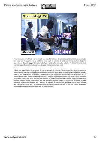Padres analógicos, hijos digitales                                                                                        Enero 2012




                       El ocio del siglo XXI




                       v1.0 Dic 2011               www.MartyWareZ.com ‐ Padres analógicos                  6




         Tener consolas es habitual y lo será cada vez mas. Portátiles o de sobremesa. Cada vez mas conectadas 
         con  cada  vez  mas  gente.  En  el  salón  de  casa  o  en  el  asiento  de  atrás  del  monovolúmen.  Seguirán 
         apareciendo dispositivos portátiles de  todo tipo y  tanto  ellos  como  los  actuales  “móviles” tendrán  cada 
         vez mas capacidades destinadas al ocio (juegos, música, concursos, etc.).


         El Ocio nos seguirá a donde vayamos, de nuevo, a través de Internet. Tenemos que ser conscientes, como 
         padres, que la práctica totalidad de estos dispositivos están conectados (o pueden hacerlo) a Internet para 
         jugar en red, para bajarse novedades y para comprar mas productos. Las consolas mas recientes y las TVs
         (como hemos visto) tienen conexión a Internet y tus hijos podrán jugar online con otros chicos alrededor 
         del  mundo.  Jugar  con  otros  a  través  de  Internet  es  muy  estimulante  pero  desde  luego  se  debe  tener 
         cuidado:  pueden  no  ser  quien  dicen  que  son  y  pueden  intentar  luego  socializar  mas  en  redes  sociales, 
         conseguir información personal, etc.. Además, la mayoría de plataformas online de juegos (para móviles, 
         Wii, PlayStation, XBOX, etc.) se basan en tener perfiles en que basarse por lo que –de nuevo‐ aplican los 
         mismos peligros y recomendaciones que en redes sociales.




www.martywarez.com                                                                                                                6
 