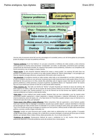 Padres analógicos, hijos digitales                                                                                                        Enero 2012




                           Generar problemas                                            ¿Los peligros?

                                  Acoso escolar                                    Ser etiquetado

                                     Virus – Troyanos – Spam ‐ Phising

                                           Robo datos ($, personales)

                                    Acoso sexual, citas, malas influencias

                                          Chantaje                       Problemas conducta
                          v1.0 Dic 2011                  www.MartyWareZ.com ‐ Padres analógicos                          7




         Una vez visto el escenario actual del uso de la tecnología en la sociedad, vamos a ver de forma global los principales 
         grupos de peligros a los que nos podemos enfrentar:


         •Generar  problemas:  Es  el  mas  habitual.  Un  uso  poco  consciente  o  irreflexivo  de  redes  sociales  y  otros  entornos 
         online generará en muchos casos situaciones “complicadas” con todos, no adecuadas, comentarios poco acertados, 
         compartición de información sensible, etc. Nuestros hijos podrán crearse problemas, creárselos a sus compañeros (de 
         forma consciente o no), al colegio o a toda la familia.
         •Acoso  escolar:  Es  otra  situación  bastante  habitual  (en  mayor  o  menor  grado).  Los  matones  del  patio  (que  nos 
         quitaban el bocadillo) ahora nos insultan en las redes sociales, delante de “toda la clase/colegio” o nos persiguen por 
         Internet, dejando mensajes ofensivos, compartiendo información sobre nosotros, etc.
         •Ser etiquetado: Un problema reciente en redes sociales, sobre todo, es ser etiquetado en una foto o vídeo (esto es, 
         al subir y compartir una foto en una red social, la persona que la sube la persona que la sube puede indicar al resto la 
         identidad  de  otras  personas  en  la  foto,  siendo  ellas  advertidas  solo  en  algunos  casos).  Este  tipo  de  acciones  suele 
         generar problemas a ambas personas y al grupo en general. El problema afecta a la “reputación online” de nuestro 
         hijo con la que tendrá que acarrear el resto de su vida (siendo difícil limpiarla).
         •Virus,  troyanos,  etc.:  Hay  toda  una  familia  de  “bichos” virtuales  fluyendo  por  Internet  en  busca  de  víctimas.  No 
         tener antivirus en todos y cada uno de tus puntos de acceso (¿tienes antivirus en el móvil si lo usas para acceder a 
         Internet?)  y  no  seguir  unas  “buenas  prácticas” en  el  uso  de  Internet  son  las  dos  formas  mas  rápidas  y  eficaces  de 
         crearnos problemas con hackers y todo tipo de mafias. 
         •Robo  datos:  Es  poco  habitual  pero  puede  suceder.  Nuestros  hijos  son  mas  vulnerables  y  por  las  razones  antes 
         comentadas  pueden  exponernos  a  mayor  exposición  a  ataques  orientados  a  robarnos  información  de  acceso  a 
         entornos bancarios, pines de tarjeta, etc.. ¿Tus hijos tienen el nº de VISA o pueden comprar cosas en Internet sin tu 
         intervención (para dar el pin, por ejemplo)?
         •Acoso  sexual,  citas  offline y  malas  influencias:  Malas  costumbres,  falta  de  supervisión  y  otros  factores  pueden 
         hacer  que  nuestros  hijos se  expongan a acosadores sexuales  (que  pueden adquirir  cualquier  identidad  en  Internet) 
         que les persigan por redes sociales (tener el ordenador en su cuarto no ayuda en estos casos), que queden con gente 
         “rara” en el mundo real y/o que se pongan en contacto con foros (online u offline) donde se hable sobre extremismos 
         políticos, anorexia, suicidio, drogas, esteroides, etc. 
         •Chantaje:  Sucede  con  poca  frecuencia  pero  sucede,  sobre  todo  en  adolescentes  con  cierto  perfiles.  El  acosador 
         recoge pruebas (fotos, vídeos, mensajes, etc.) y todo ello se usa para chantajear a la persona de forma que se intente 
         obtener, por ejemplo, fotos o vídeos íntimas, datos personales, etc.. Es un círculo vicioso sin fin.
         •Problemas  de  conducta:  Consecuencia  habitual  de  acoso  y  problemas  en  la  red,  muchos  chicos  terminan 
         padeciendo depresión o teniendo problemas varios de conducta mas o menos graves.




www.martywarez.com                                                                                                                                7
 