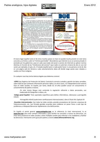 Padres analógicos, hijos digitales                                                                                        Enero 2012




                       v1.0 Dic 2011               www.MartyWareZ.com ‐ Padres analógicos                  8




         El marco legal español como el de otros muchos países no hace (ni puede) mucha presión en este tema 
         concreto y se limita a cubrir el “mínimo permisible”. Recordemos que Internet no es un servicio privado ni 
         prestado por los gobiernos y que en cada caso (cada red social o servicio de Internet) se aplican normas 
         distintas en función de las “Condiciones del servicio” (que nadie se suele leer al darse de alta en una red 
         social, por ejemplo), el país, etc. El estado español poco o nada podrá hacer si una persona se da de alta 
         en  una  página  web de  Ukrania y  sube  voluntariamente  datos  allí donde  luego  quizás  sean  robados  o 
         usados con fines malignos.


         En cualquier caso hay ciertos básicos legales que debemos conocer:


         ‐LOPD (Ley Orgánica de Protección de Datos): Controla la correcta custodia y gestión de datos sensibles, 
         sobre todo los que contienen información personal. Aplica, en otros casos, a la independencia de nuestros 
         hijos  en  redes  sociales.  En  España,  por  tanto,  desde  los  14  años  pueden  actuar  sin  conocimiento  ni 
         consentimiento de padres o tutores.
                  ‐En  este  mismo  bloque  está contenida  la  regulación  referente  a  datos  personales,  uso 
                  inadecuado de fotografías o vídeos, etc.
         ‐Código  penal  Español:  Tiene  apartados  específicos  para  delitos  informáticos,  ciberacoso y  pornografía 
         infantil.
                  ‐Pornografía infantil (suele tener ramificaciones internacionales). Libro II,Título VIII, Capítulo VII
         ‐Acuerdos internacionales: Casi todas las redes sociales, grandes proveedores de Internet,  empresas de 
         Telecomunicación,  etc.  han  firmado  grandes  acuerdos  para  colaborar  en  poner  freno  a  este  tipo  de 
         problemas y a bloquear/denunciar rápidamente a los delincuentes.


         En  España  el  portal  general  www.protegeles.com es  la  referencia  (a  nivel  internacional,  lo  es 
         www.fosi.org)  para  estar  siempre  informados  y  para  facilitar  las  consultas  o incluso  las  denuncias.  Las 
         FCSE tiene presencia en redes sociales y tiene múltiples canales para informar a los ciudadanos y facilitar 
         las denuncias. Interesante como guía para padres y tutores www.defensordelmenor.org.




www.martywarez.com                                                                                                                8
 