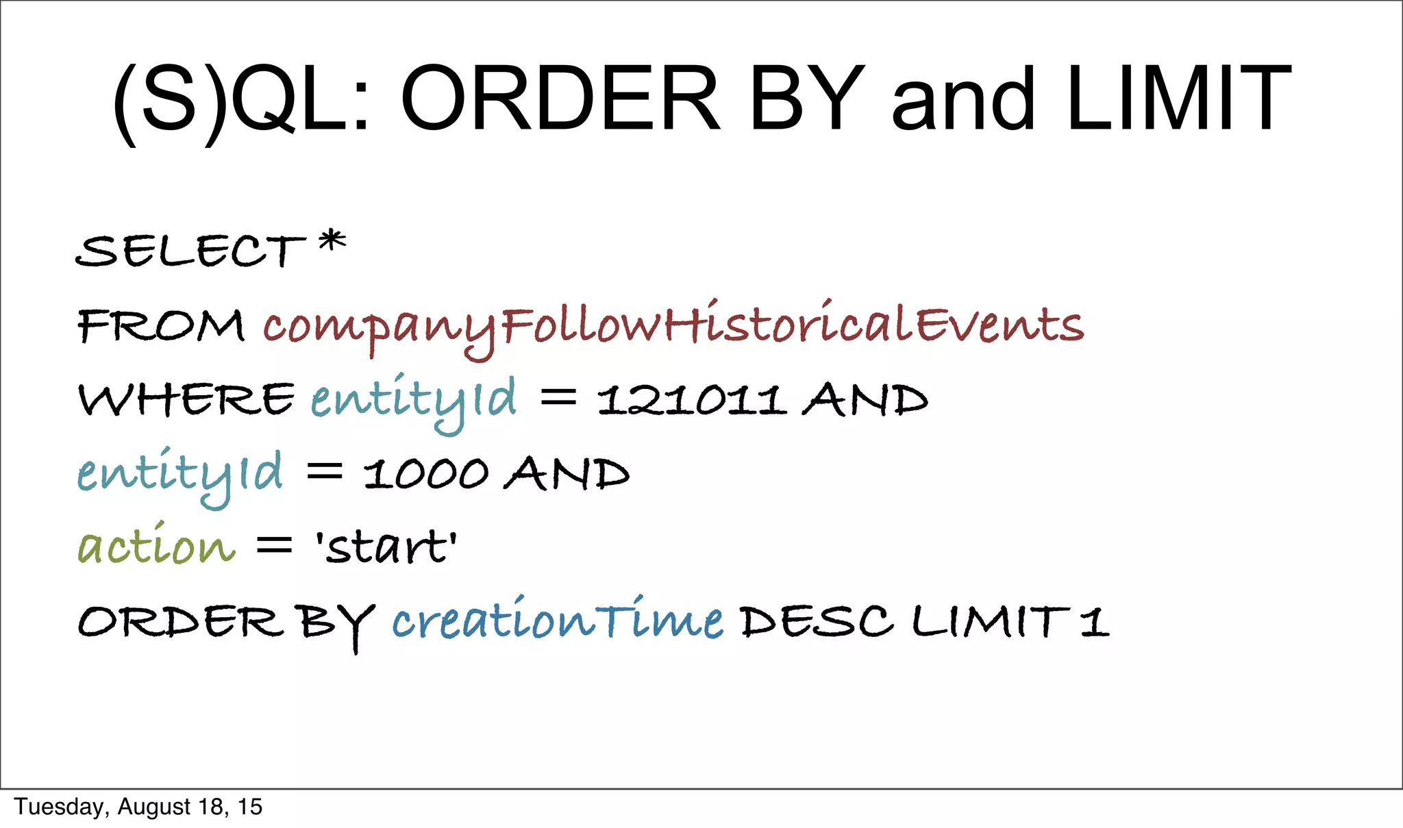 (S)QL: ORDER BY and LIMIT
SELECT *
FROM companyFollowHistoricalEvents
WHERE entityId = 121011 AND
entityId = 1000 AND
action = 'start'
ORDER BY creationTime DESC LIMIT 1
Tuesday, August 18, 15
 