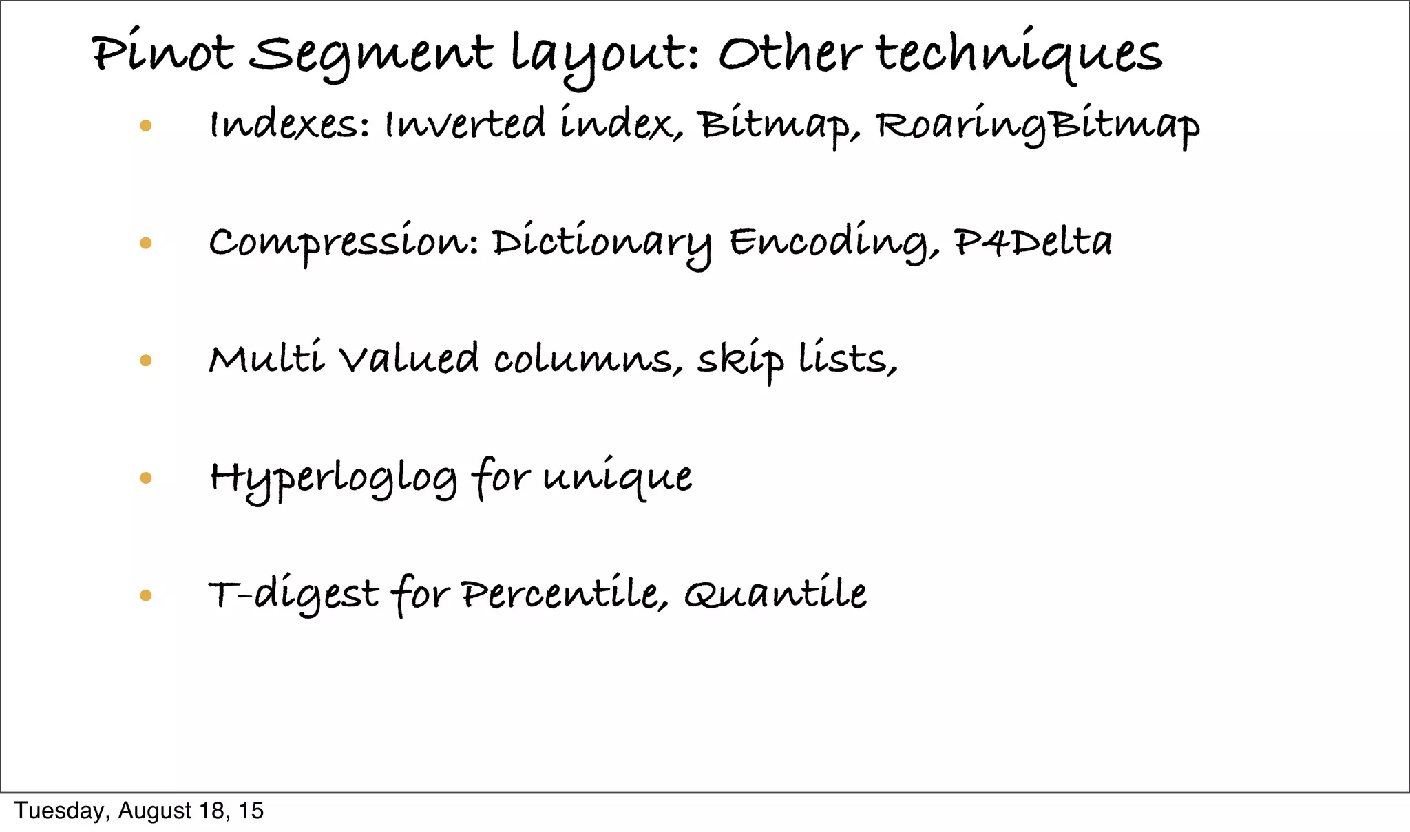 Pinot Segment layout: Other techniques
• Indexes: Inverted index, Bitmap, RoaringBitmap
• Compression: Dictionary Encoding, P4Delta
• Multi Valued columns, skip lists,
• Hyperloglog for unique
• T-digest for Percentile, Quantile

Tuesday, August 18, 15
 