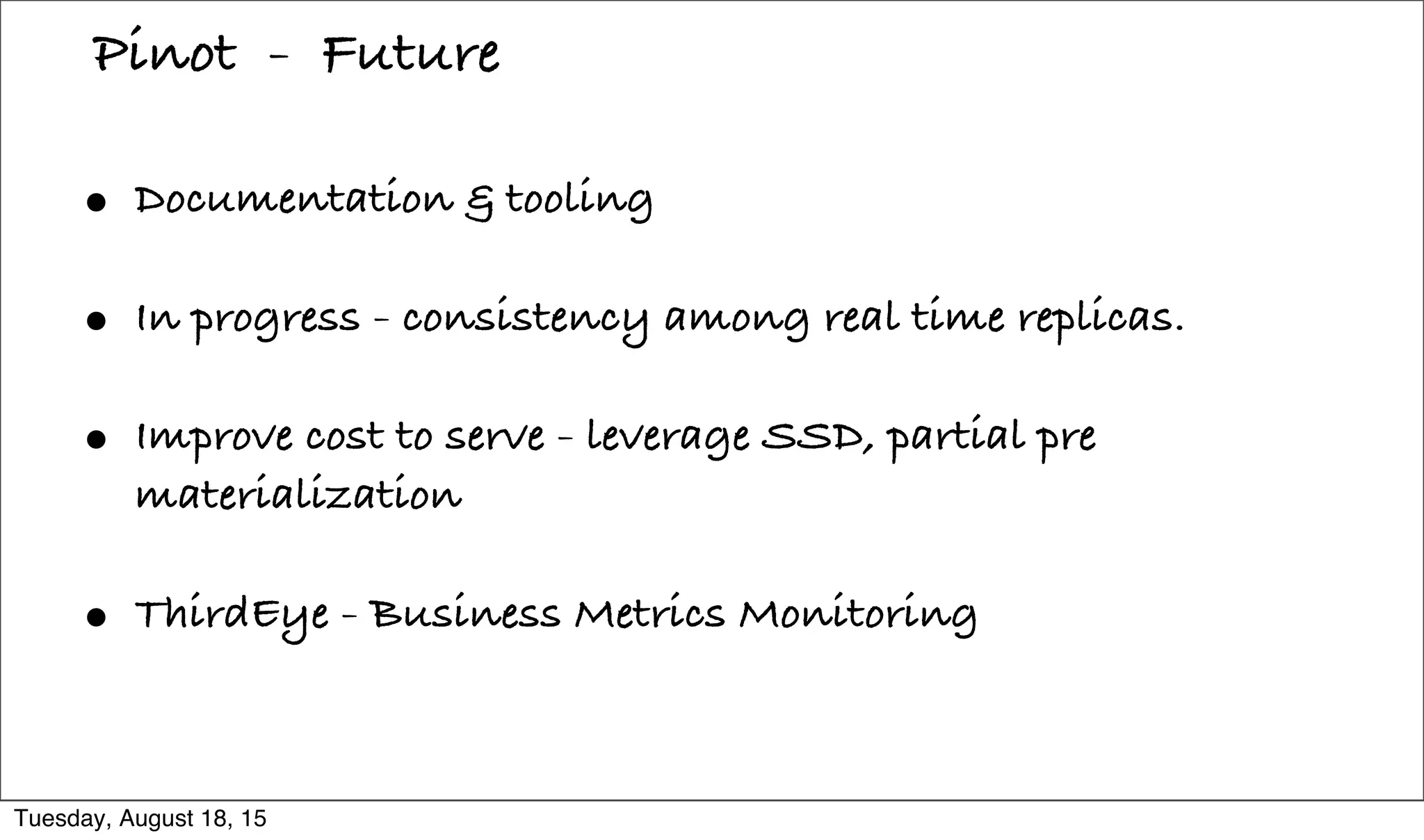 • Documentation & tooling
• In progress - consistency among real time replicas.
• Improve cost to serve - leverage SSD, partial pre
materialization
• ThirdEye - Business Metrics Monitoring
Pinot - Future
Tuesday, August 18, 15
 