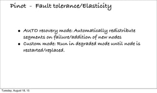 • AUTO recovery mode: Automatically redistribute
segments on failure/addition of new nodes
• Custom mode: Run in degraded mode until node is
restarted/replaced.
Pinot - Fault tolerance/Elasticity
Tuesday, August 18, 15
 