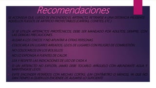 Recomendaciones
SE ACONSEJA QUE, LUEGO DE ENCENDIDO EL ARTEFACTO, RETIRARSE A UNA DISTANCIA PRUDENTE.
AQUELLOS FUEGOS DE ARTIFICIO PROYECTABLES (CAÑITAS, COHETES, ETC.)
• SI SE UTILIZA ARTEFACTOS PIROTÉCNICOS, DEBE SER MANEJADO POR ADULTOS, SIEMPRE, CON
LAS DEBIDAS PRECAUCIONES.
• ALEJAR A LOS CHICOS Y NO APUNTAR A OTRAS PERSONAS.
• COLOCARLA EN LUGARES AIREADOS, LEJOS DE LUGARES CON PELIGRO DE COMBUSTIÓN.
• NO COLOCARLOS EN LOS BOLSILLOS.
• NO LO EXPONGA A FUENTES DE CALOR.
• LEA Y RESPETE LAS INDICACIONES DE USO DE CADA A
• SI UN ARTEFACTO NO EXPLOTA, JAMÁS DEBE TOCARLO. APÁGUELO CON ABUNDANTE AGUA Y
MANTÉNGASE LEJOS.
• EVITE ENCENDER PETARDOS CON MECHAS CORTAS, (UN CENTÍMETRO O MENOS), YA QUE NO
DAN TIEMPO A QUIEN LOS ENCIENDE DE ALEJARSE LO SUFICIENTE
 
