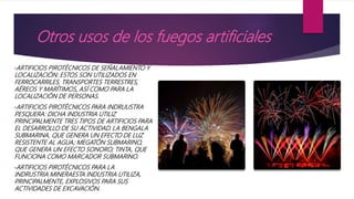 Otros usos de los fuegos artificiales
•ARTIFICIOS PIROTÉCNICOS DE SEÑALAMIENTO Y
LOCALIZACIÓN: ESTOS SON UTILIZADOS EN
FERROCARRILES, TRANSPORTES TERRESTRES,
AÉREOS Y MARÍTIMOS, ASÍ COMO PARA LA
LOCALIZACIÓN DE PERSONAS.
•ARTIFICIOS PIROTÉCNICOS PARA INDRUUSTRA
PESQUERA: DICHA INDUSTRIA UTILIZ
PRINCIPALMENTE TRES TIPOS DE ARTIFICIOS PARA
EL DESARROLLO DE SU ACTIVIDAD. LA BENGALA
SUBMARINA, QUE GENERA UN EFECTO DE LUZ
RESISTENTE AL AGUA; MEGATÓN SUBMARINO,
QUE GENERA UN EFECTO SONORO; TINTA, QUE
FUNCIONA COMO MARCADOR SUBMARINO.
•ARTIFICIOS PIROTÉCNICOS PARA LA
INDRUSTRIA MINERAESTA INDUSTRIA UTILIZA,
PRINCIPALMENTE, EXPLOSIVOS PARA SUS
ACTIVIDADES DE EXCAVACIÓN.
 