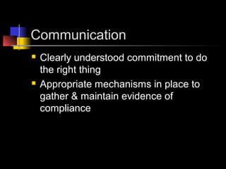 Communication
 Clearly understood commitment to do
the right thing
 Appropriate mechanisms in place to
gather & maintain evidence of
compliance
 