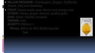 White Pinot Noir
 MAJOR REGIONS: Champagne, Oregon, California,
Alsace, Italy and Germany
 FRUIT: Baked apple, pear, lemon and orange zest
OTHER: Honey, ginger, almond, pickled gobo
OAK: either. Usually unoaked.
TANNIN: Low
ACIDITY: Medium +
Wines: Blanc de Noir Spätburgunder
Torti
 