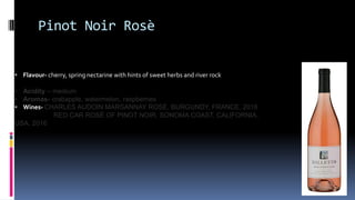 Pinot Noir Rosè
• Flavour- cherry, spring nectarine with hints of sweet herbs and river rock
• Acidity – medium
• Aromas- crabapple, watermelon, raspberries
• Wines- CHARLES AUDOIN MARSANNAY ROSÉ, BURGUNDY, FRANCE, 2016
RED CAR ROSÉ OF PINOT NOIR, SONOMA COAST, CALIFORNIA,
USA, 2016
 