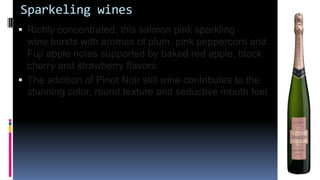 Sparkeling wines
 Richly concentrated, this salmon pink sparkling
wine bursts with aromas of plum, pink peppercorn and
Fuji apple notes supported by baked red apple, black
cherry and strawberry flavors.
 The addition of Pinot Noir still wine contributes to the
stunning color, round texture and seductive mouth feel.
 