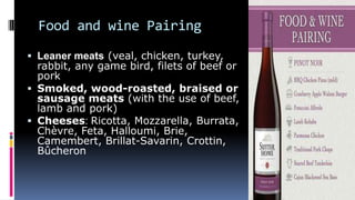 Food and wine Pairing
 Leaner meats (veal, chicken, turkey,
rabbit, any game bird, filets of beef or
pork
 Smoked, wood-roasted, braised or
sausage meats (with the use of beef,
lamb and pork)
 Cheeses: Ricotta, Mozzarella, Burrata,
Chèvre, Feta, Halloumi, Brie,
Camembert, Brillat-Savarin, Crottin,
Bûcheron
 