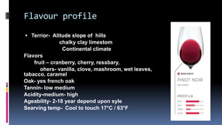 Flavour profile
 Terrior- Alitude slope of hills
chalky clay limestom
Continental climate
Flavors
fruit – cranberry, cherry, ressbary,
ohers- vanilla, clove, mashroom, wet leaves,
tabacco, caramel
Oak- yes french oak
Tannin- low medium
Acidity-medium- high
Ageability- 2-18 year depend upon syle
Searving temp- Cool to touch 17*C / 63*F
 