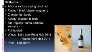 California
 A hot area for growing pinot noir
 Flavour- black cherry, raspberry
 Climate- hot &cold
 Acidity- medium to high
 subRegions- santa Barbara,
sonoma
 Full bodied
 Wines- Saint bury Point Noir 2015
Hirsch Point Noir 2014
 Price - $30 above
 