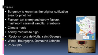 France
 Burgundy is known as the original cultivation
area for pinot noir
 Flavour- tart cherry and earthy flavour,
mashroom caramal vanolla, cranberry
 Climate –cold
 Acidity medium to high
 Regions- cote de Noits, saint Georges
 Wines- Bourgogne, Domaune Lalande
 Price- $35
 