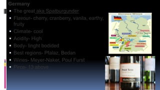 Germany
 The great aka Spatburgunder
 Flavour- cherry, cranberry, vanila, earthy,
fruity
 Climate- cool
 Acidity- High
 Body- linght bodided
 Best regions- Pfalaz, Bedan
 Wines- Meyer-Naker, Poul Furst
 Pirce- 13 above
 