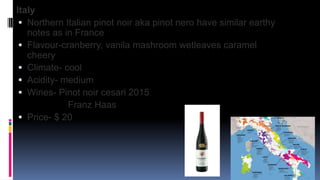 Italy
 Northern Italian pinot noir aka pinot nero have similar earthy
notes as in France
 Flavour-cranberry, vanila mashroom wetleaves caramel
cheery
 Climate- cool
 Acidity- medium
 Wines- Pinot noir cesari 2015
Franz Haas
 Price- $ 20
 