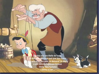 Pinotxo era una titella de fusta,
el seu pare desitjava tant que fóra humà
que una nit el seu pare va demanar un desig
a una estrella fugaçque la seua
titella fóra humana
i aixina va ser....
 