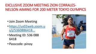 EXCLUSIVE ZOOM MEETING ZION CORRALES-
NELSON AIMING FOR 200 METER TOKYO OLYMPICS
• Join Zoom Meeting
• https://us02web.zoom.u
s/j/5360886418...
• Meeting ID: 536 088
6418
• Passcode: pinoy
 