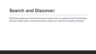Search and Discover:
Effortlessly locate your favorite shows and movies with our powerful search functionality.
Discover hidden gems and trending titles to keep your watchlist constantly refreshed.