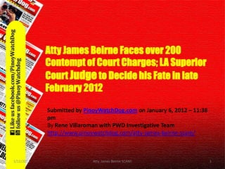 Atty James Beirne Faces over 200
      Contempt of Court Charges; LA
        Atty James Beirne Faces over 200
        Contempt of Court Charges; LA Superior
    Superior Court Judge to Decide his
        Court Judge to Decide his Fate in late
        Fate in late February 2012.
        February 2012

             Submitted by PinoyWatchDog.com on January 6, – 11:38
               Submitted by PinoyWatchDog.com on January 6, 2012
               pm              2012 – 11:38 pm
               By Rene Villaroman with PWD Investigative Team
             Byhttp://www.pinoywatchdog.com/atty-james-beirne-scam/
                Rene Villaroman with PWD Investigative Team
            http://www.pinoywatchdog.com/atty-james-beirne-scam/


1/12/2012                      Atty. James Beirne SCAM!               1
 