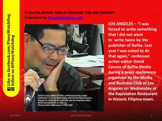IS BALITA-BEIRNE GROUP HEADING FOR MELTDOWN?
           Submitted by PinoyWatchDog.com
                                                     LOS ANGELES – “I was
                                                     forced to write something
                                                     that I did not want
                                                     to write twice by the
                                                     publisher of Balita. Last
                                                     year I was asked to do
                                                     that again,” confessed
                                                     writer-editor David
                                                     Casuco of Balita Media
                                                     during a press conference
                                                     organized by the Media
                                                     and Business Club of Los
                                                     Angeles on Wednesday at
                                                     the Kapistahan Restaurant
                                                     in Historic Filipino-town.


3/5/2012                         James Beirne Scam                         1
 