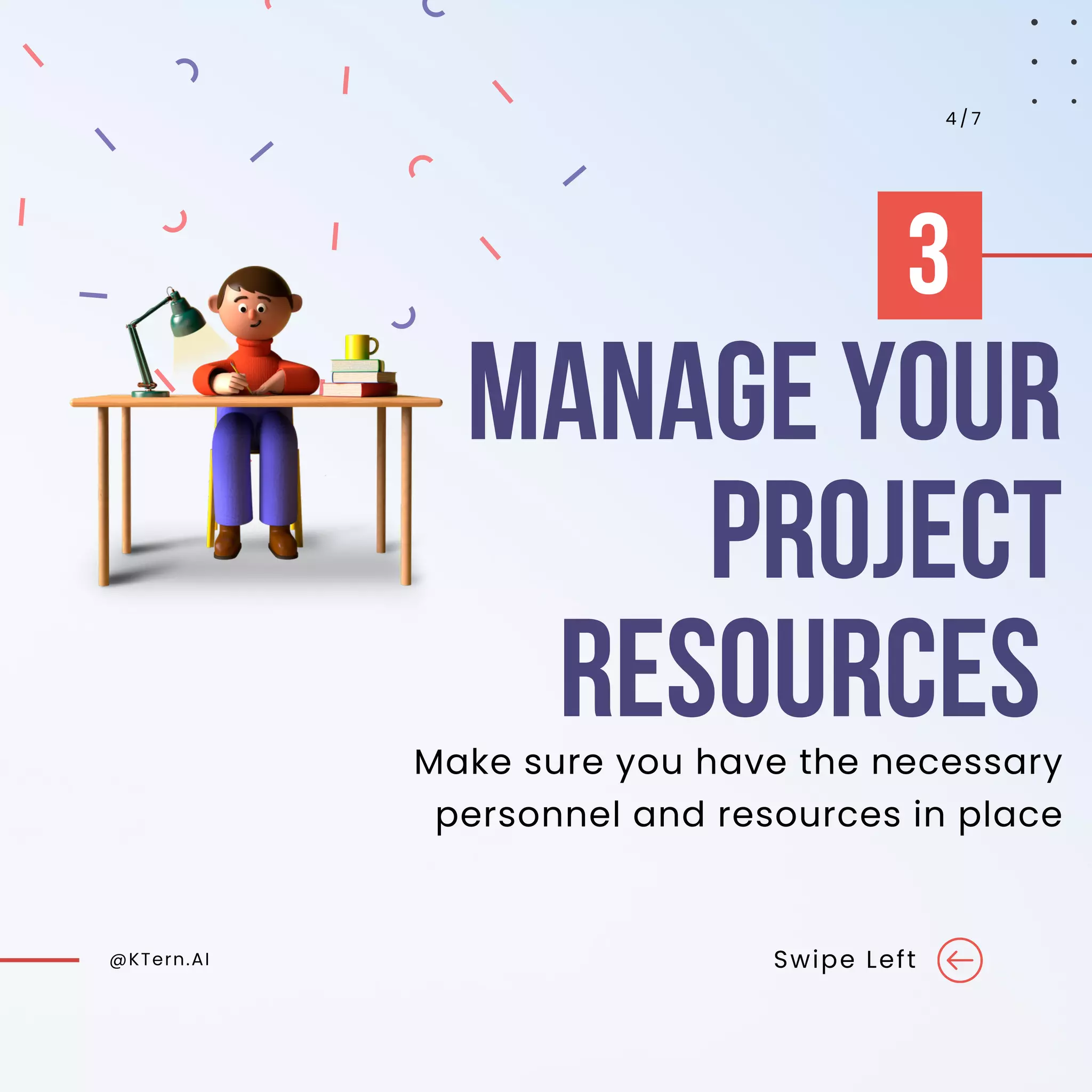 MANAGE YOUR
PROJECT
RESOURCES
@KTern.AI Swipe Left
4 / 7
Make sure you have the necessary
personnel and resources in place
3