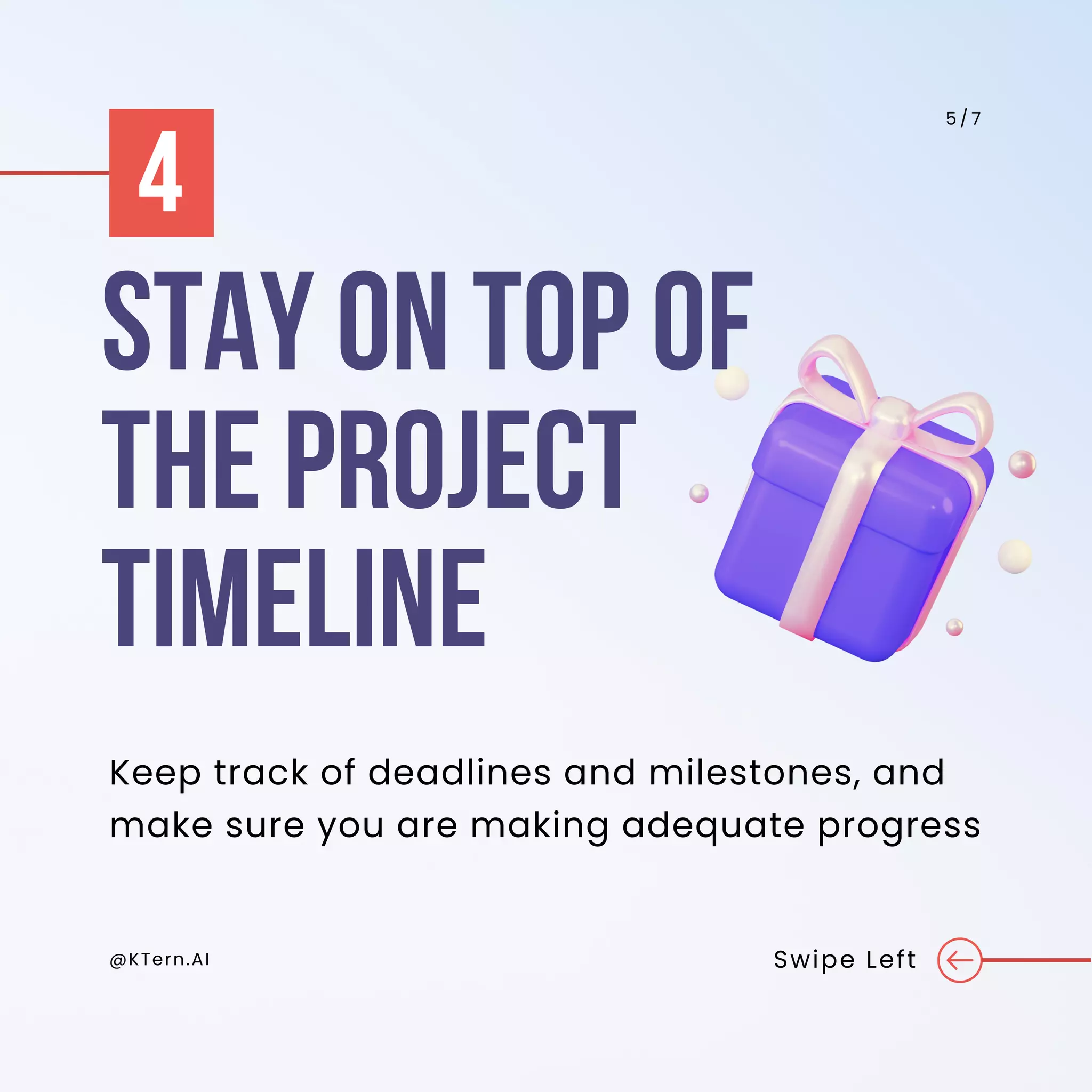@KTern.AI Swipe Left
5 / 7
Keep track of deadlines and milestones, and
make sure you are making adequate progress
STAY ON TOP OF
THE PROJECT
TIMELINE
4