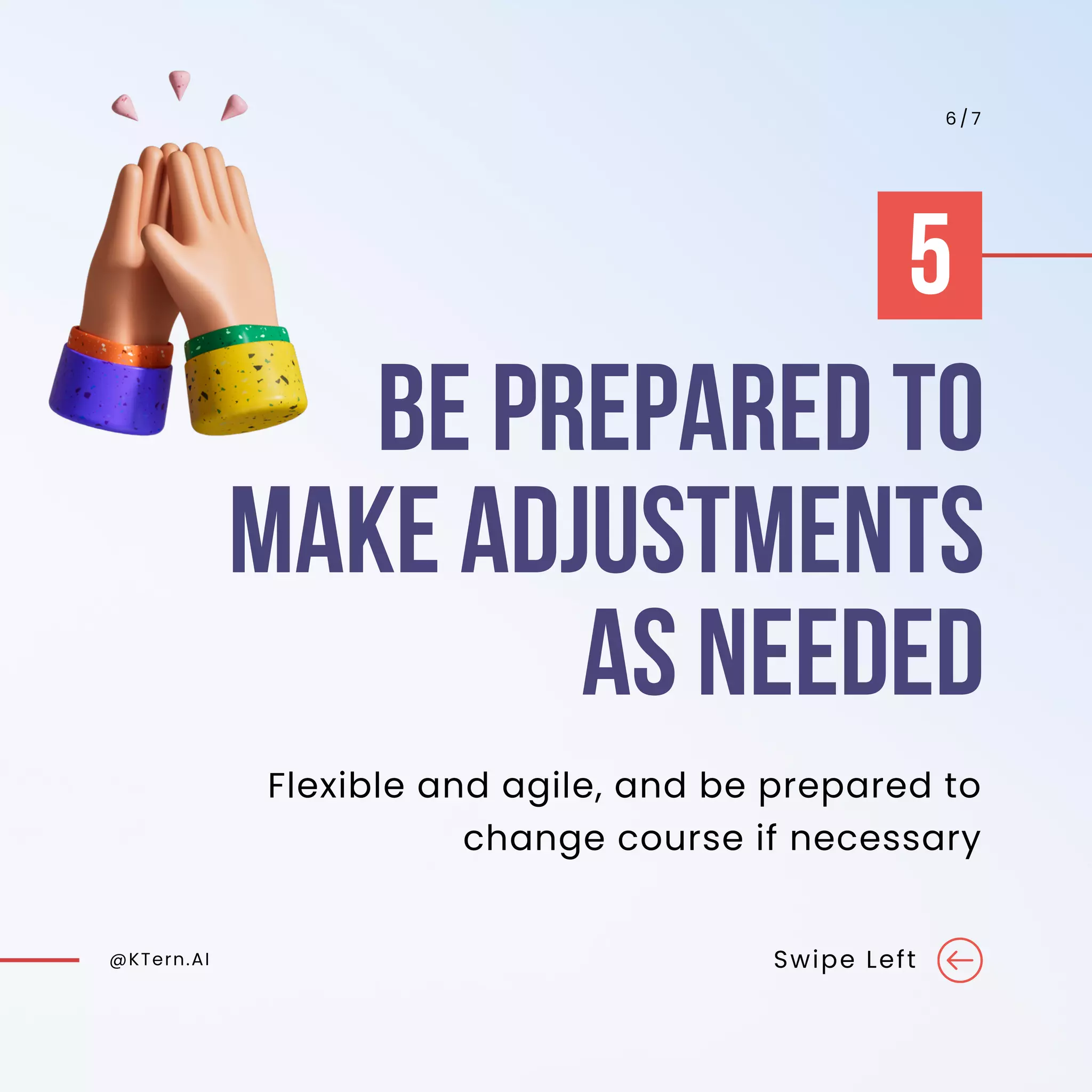 BE PREPARED TO
MAKE ADJUSTMENTS
AS NEEDED
@KTern.AI Swipe Left
6 / 7
Flexible and agile, and be prepared to
change course if necessary
5