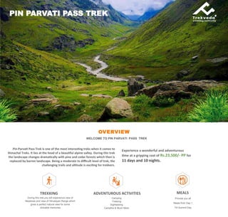 OVERVIEW
WELCOME TO PIN PARVATI PASS TREK
Pin-Parvati Pass Trek is one of the most interesting treks when it comes to
Himachal Treks. It lies at the head of a beautiful alpine valley. During this trek
the landscape changes dramatically with pine and cedar forests which then is
replaced by barren landscape. Being a moderate to difficult level of trek, the
challenging trails and altitude is exciting for trekkers.
PIN PARVATI PASS TREK
Experience a wonderful and adventurous
time at a gripping cost of Rs.23,500/- PP for
11 days and 10 nights.
TREKKING
During this trek you will experience view of
Meadows and view of Himalayan Range which
gives a perfect natural view for some
clickable memories
ADVENTUROUS ACTIVITIES
Camping
Trekking
Sightseeing
Campfire & Much More
MEALS
Provide you all
Meals from Day 1
Till Summit Day
 