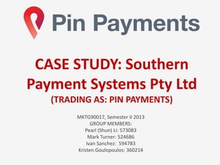 MKTG90017, Semester II 2013
GROUP MEMBERS:
Pearl (Shun) Li: 573083
Mark Turner: 524686
Ivan Sanchez: 594783
Kristen Goulopoulos: 360214
CASE STUDY: Southern
Payment Systems Pty Ltd
(TRADING AS: PIN PAYMENTS)
 
