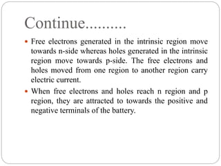 Continue..........
 Free electrons generated in the intrinsic region move
towards n-side whereas holes generated in the intrinsic
region move towards p-side. The free electrons and
holes moved from one region to another region carry
electric current.
 When free electrons and holes reach n region and p
region, they are attracted to towards the positive and
negative terminals of the battery.
 