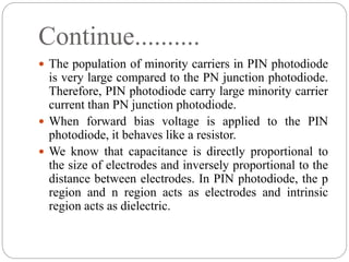 Continue..........
 The population of minority carriers in PIN photodiode
is very large compared to the PN junction photodiode.
Therefore, PIN photodiode carry large minority carrier
current than PN junction photodiode.
 When forward bias voltage is applied to the PIN
photodiode, it behaves like a resistor.
 We know that capacitance is directly proportional to
the size of electrodes and inversely proportional to the
distance between electrodes. In PIN photodiode, the p
region and n region acts as electrodes and intrinsic
region acts as dielectric.
 