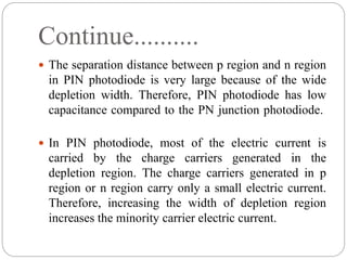 Continue..........
 The separation distance between p region and n region
in PIN photodiode is very large because of the wide
depletion width. Therefore, PIN photodiode has low
capacitance compared to the PN junction photodiode.
 In PIN photodiode, most of the electric current is
carried by the charge carriers generated in the
depletion region. The charge carriers generated in p
region or n region carry only a small electric current.
Therefore, increasing the width of depletion region
increases the minority carrier electric current.
 