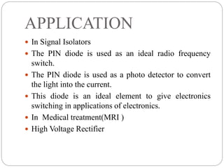 APPLICATION
 In Signal Isolators
 The PIN diode is used as an ideal radio frequency
switch.
 The PIN diode is used as a photo detector to convert
the light into the current.
 This diode is an ideal element to give electronics
switching in applications of electronics.
 In Medical treatment(MRI )
 High Voltage Rectifier
 
