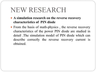 NEW RESEARCH
 A simulation research on the reverse recovery
characteristics of PIN diode
 From the basis of math-physics , the reverse recovery
characteristics of the power PIN diode are studied in
detail .The simulation model of PIN diode which can
describe correctly the reverse recovery current is
obtained.
 